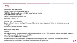 CV
PERSONAL INFORMATION
NAME:Carolina Garrido Sempere - ARTIST
ADDRESS: C/del Quint, 2, pta.10.46920 Mislata,Valencia, España
PHONE NUMBER:722109824
E-MAIL:carolinamislata@hotmail.com
BIRTHDATE: 9/12/1995
EDUCATIONY FORMATION
Degree of Fine Arts at the Faculty of Fine Arts of San Carlos of the Polytechnic University ofValencia, currently
studying 3rd.
2011 to 2013:Artistic Bachelor's degree
ARTISTIC CAPABILITIES
-Painting
Two years of painting classes,developing different techniques,at the UPV. One semester of pictorial creation strategies,
trying different methods of creation, in the UPV.
-Picture, PHOTOGRAPHY ANDVIDEO
basic knowledge of photography and moving image, photo retouching with Photoshop,InDesign layout, editing
programs such as Premiere and assembly of stopmotion with Dragonframe.
27
 