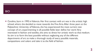 BIO
 Carolina, born in 1995 in Valencia. Her first contact with art was in the artistic high
school, where she decided to move towards the Fine Arts.After three years at the
Polytechnic University ofValencia, she has experienced the most current new
concept of art, experimenting in all possible fields later define her work.Very
interested in fashion and textiles, she aims to direct her artistic work to that medium.
Its aim is to form the best possible without neglecting any of the different
departments of art, to make a thorough study of every possible materials,
compositions and colors and take it to the field of fashion.
2
 