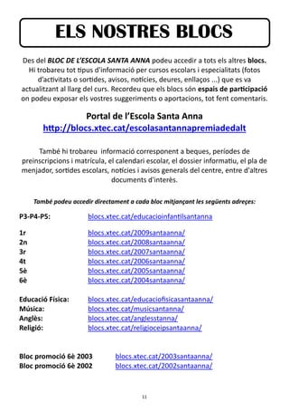 11
ELS NOSTRES BLOCS
Des del BLOC DE L’ESCOLA SANTA ANNA podeu accedir a tots els altres blocs.
Hi trobareu tot tipus d'informació per cursos escolars i especialitats (fotos
d’activitats o sortides, avisos, notícies, deures, enllaços ...) que es va
actualitzant al llarg del curs. Recordeu que els blocs són espais de participació
on podeu exposar els vostres suggeriments o aportacions, tot fent comentaris.
Portal de l’Escola Santa Anna
http://blocs.xtec.cat/escolasantannapremiadedalt
També hi trobareu informació corresponent a beques, períodes de
preinscripcions i matrícula, el calendari escolar, el dossier informatiu, el pla de
menjador, sortides escolars, notícies i avisos generals del centre, entre d'altres
documents d'interès.
També podeu accedir directament a cada bloc mitjançant les següents adreçes:
P3-P4-P5: blocs.xtec.cat/educacioinfantilsantanna
1r blocs.xtec.cat/2009santaanna/
2n blocs.xtec.cat/2008santaanna/
3r blocs.xtec.cat/2007santaanna/
4t blocs.xtec.cat/2006santaanna/
5è blocs.xtec.cat/2005santaanna/
6è blocs.xtec.cat/2004santaanna/
Educació Física: blocs.xtec.cat/educaciofisicasantaanna/
Música: blocs.xtec.cat/musicsantanna/
Anglès: blocs.xtec.cat/anglesstanna/
Religió: blocs.xtec.cat/religioceipsantaanna/
Bloc promoció 6è 2003 blocs.xtec.cat/2003santaanna/
Bloc promoció 6è 2002 blocs.xtec.cat/2002santaanna/
 