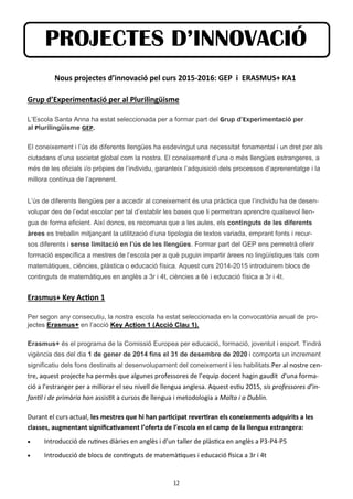 12
Nous projectes d’innovació pel curs 2015-2016: GEP i ERASMUS+ KA1
Grup d’Experimentació per al Plurilingüisme
L’Escola Santa Anna ha estat seleccionada per a formar part del Grup d’Experimentació per
al Plurilingüisme GEP.
El coneixement i l’ús de diferents llengües ha esdevingut una necessitat fonamental i un dret per als
ciutadans d’una societat global com la nostra. El coneixement d’una o més llengües estrangeres, a
més de les oficials i/o pròpies de l’individu, garanteix l’adquisició dels processos d’aprenentatge i la
millora contínua de l’aprenent.
L’ús de diferents llengües per a accedir al coneixement és una pràctica que l’individu ha de desen-
volupar des de l’edat escolar per tal d’establir les bases que li permetran aprendre qualsevol llen-
gua de forma eficient. Així doncs, es recomana que a les aules, els continguts de les diferents
àrees es treballin mitjançant la utilització d’una tipologia de textos variada, emprant fonts i recur-
sos diferents i sense limitació en l’ús de les llengües. Formar part del GEP ens permetrà oferir
formació específica a mestres de l’escola per a què puguin impartir àrees no lingüístiques tals com
matemàtiques, ciències, plàstica o educació física. Aquest curs 2014-2015 introduirem blocs de
continguts de matemàtiques en anglès a 3r i 4t, ciències a 6è i educació física a 3r i 4t.
Erasmus+ Key Action 1
Per segon any consecutiu, la nostra escola ha estat seleccionada en la convocatòria anual de pro-
jectes Erasmus+ en l’acció Key Action 1 (Acció Clau 1).
Erasmus+ és el programa de la Comissió Europea per educació, formació, joventut i esport. Tindrà
vigència des del dia 1 de gener de 2014 fins el 31 de desembre de 2020 i comporta un increment
significatiu dels fons destinats al desenvolupament del coneixement i les habilitats.Per al nostre cen-
tre, aquest projecte ha permès que algunes professores de l’equip docent hagin gaudit d’una forma-
ció a l’estranger per a millorar el seu nivell de llengua anglesa. Aquest estiu 2015, sis professores d’in-
fantil i de primària han assistit a cursos de llengua i metodologia a Malta i a Dublin.
Durant el curs actual, les mestres que hi han participat revertiran els coneixements adquirits a les
classes, augmentant significativament l’oferta de l’escola en el camp de la llengua estrangera:
 Introducció de rutines diàries en anglès i d’un taller de plàstica en anglès a P3-P4-P5
 Introducció de blocs de continguts de matemàtiques i educació física a 3r i 4t
PROJECTES D’INNOVACIÓ
 