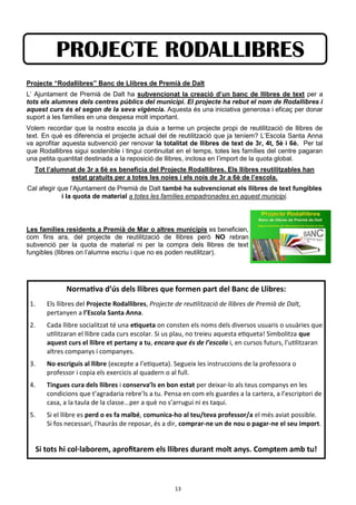 13
Projecte “Rodallibres” Banc de Llibres de Premià de Dalt
L’ Ajuntament de Premià de Dalt ha subvencionat la creació d’un banc de llibres de text per a
tots els alumnes dels centres públics del municipi. El projecte ha rebut el nom de Rodallibres i
aquest curs és el segon de la seva vigència. Aquesta és una iniciativa generosa i eficaç per donar
suport a les famílies en una despesa molt important.
Volem recordar que la nostra escola ja duia a terme un projecte propi de reutilització de llibres de
text. En què es diferencia el projecte actual del de reutilització que ja teníem? L’Escola Santa Anna
va aprofitar aquesta subvenció per renovar la totalitat de llibres de text de 3r, 4t, 5è i 6è. Per tal
que Rodallibres sigui sostenible i tingui continuitat en el temps, totes les famílies del centre pagaran
una petita quantitat destinada a la reposició de llibres, inclosa en l’import de la quota global.
Tot l’alumnat de 3r a 6è es beneficia del Projecte Rodallibres. Els llibres reutilitzables han
estat gratuits per a totes les noies i els nois de 3r a 6è de l’escola.
Cal afegir que l’Ajuntament de Premià de Dalt també ha subvencionat els llibres de text fungibles
i la quota de material a totes les famílies empadronades en aquest municipi.
Les famílies residents a Premià de Mar o altres municipis es beneficien,
com fins ara, del projecte de reutilització de llibres però NO rebran
subvenció per la quota de material ni per la compra dels llibres de text
fungibles (llibres on l’alumne escriu i que no es poden reutilitzar).
PROJECTE RODALLIBRES
Normativa d’ús dels llibres que formen part del Banc de Llibres:
1. Els llibres del Projecte Rodallibres, Projecte de reutilització de llibres de Premià de Dalt,
pertanyen a l’Escola Santa Anna.
2. Cada llibre socialitzat té una etiqueta on consten els noms dels diversos usuaris o usuàries que
utilitzaran el llibre cada curs escolar. Si us plau, no treieu aquesta etiqueta! Simbolitza que
aquest curs el llibre et pertany a tu, encara que és de l’escola i, en cursos futurs, l’utilitzaran
altres companys i companyes.
3. No escriguis al llibre (excepte a l’etiqueta). Segueix les instruccions de la professora o
professor i copia els exercicis al quadern o al full.
4. Tingues cura dels llibres i conserva’ls en bon estat per deixar-lo als teus companys en les
condicions que t’agradaria rebre’ls a tu. Pensa en com els guardes a la cartera, a l’escriptori de
casa, a la taula de la classe...per a què no s’arrugui ni es taqui.
5. Si el llibre es perd o es fa malbé, comunica-ho al teu/teva professor/a el més aviat possible.
Si fos necessari, l’hauràs de reposar, és a dir, comprar-ne un de nou o pagar-ne el seu import.
Si tots hi col·laborem, aprofitarem els llibres durant molt anys. Comptem amb tu!
 