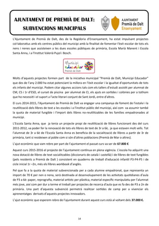 14
L’Ajuntament de Premià de Dalt, des de la Regidoria d’Ensenyament, ha estat impulsant projectes
col·laboratius amb els centres públics del municipi amb la finalitat de fomentar l’èxit escolar de tots els
nens i nenes que assisteixen a les dues escoles públiques de primària, Escola Marià Manent i Escola
Santa Anna, i a l’Institut Valerià Pujol i Bosch.
Molts d’aquests projectes formen part de la iniciativa municipal “Premià de Dalt, Municipi Educador”
que des de l’any 2.000 ha estat potenciant la millora en l’èxit escolar i la igualtat d’oportunitats de tots
els infants del municipi. Podem citar algunes accions tals com els tallers d’estudi assistit per alumnat de
CM, CS i 1r d’ESO, el curset de piscina per alumnat de CI, els ajuts en sortides i colònies per a tothom
que ho necessiti i el suport a l’acte literari conjunt de Sant Jordi, entre d’altres.
El curs 2014-2015, l’Ajuntament de Premià de Dalt va engegar una campanya de foment de l’estalvi i la
reutilització dels llibres de text a les escoles i a l’institut públic del municipi, així com va assumir també
la quota de material fungible i l’import dels llibres no-reutilitzables de les famílies empadronades al
municipi.
L’Escola Santa Anna, que ja tenia un projecte propi de reutilització de llibres funcionant des del curs
2011-2012, va poder fer la renovació de tots els llibres de text de 3r a 6è, ja que estaven molt vells. Tot
l’alumnat de 3r a 6è de l’Escola Santa Anna es beneficia de la socialització de llibres a partir de 3r de
primària, tant si resideixen al poble com si són d’altres poblacions (Premià de Mar o altres).
L’ajut econòmic que vam rebre per part de l’ajuntament el passat curs va ser de 67.800 €
Aquest curs 2015-2016 el projecte de l’ajuntament continua en plena vigència. L’escola ha adquirit una
nova dotació de llibres de text socialitzables (diccionaris de català i castellà) i de llibres de text fungibles
(pels residents a Premià de Dalt ) consistent en quaderns de treball d’educació infantil P3-P4-P5 i de
cicle inicial 1r –2n, més els llibres workbook d’anglès.
Pel que fa a la quota de material subvencionada per a cada alumne empadronat, que representa un
import de 70 € per nen o nena, serà destinada al desenvolupament de les activitats quotidianes d’aula
de P3 a 6è: paper, reprografia, material artístic per plàstica, material específic manipulatiu per l’alumnat
més jove, així com per dur a terme el treball per projectes de recerca d’aula que es fa des de P3 a 2n de
primària. Una part d’aquesta subvenció permetrà realitzar sortides de camp per a vivenciar els
aprenentatges derivats d’aquests projectes innovadors.
L’ajut econòmic que esperem rebre de l’ajuntament durant aquest curs està al voltant dels 37.000 €.
AJUNTAMENT DE PREMIÀ DE DALT:
SUBVENCIONS MUNICIPALS
 