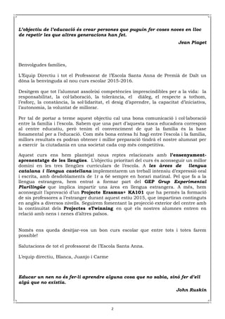 2
L’objectiu de l’educació és crear persones que puguin fer coses noves en lloc
de repetir les que altres generacions han fet.
Jean Piaget
Benvolgudes famílies,
L’Equip Directiu i tot el Professorat de l’Escola Santa Anna de Premià de Dalt us
dóna la benvinguda al nou curs escolar 2015-2016.
Desitgem que tot l’alumnat assoleixi competències imprescindibles per a la vida: la
responsabilitat, la col·laboració, la tolerància, el diàleg, el respecte a tothom,
l’esforç, la constància, la sol·lidaritat, el desig d’aprendre, la capacitat d’iniciativa,
l’autonomia, la voluntat de millorar.
Per tal de portar a terme aquest objectiu cal una bona comunicació i col·laboració
entre la família i l’escola. Sabem que una part d’aquesta tasca educadora correspon
al centre educatiu, però tenim el convenciment de què la família és la base
fonamental per a l’educació. Com més bona entesa hi hagi entre l’escola i la família,
millors resultats es podran obtener i millor preparació tindrà el nostre alumnat per
a exercir la ciutadania en una societat cada cop més competitiva.
Aquest curs ens hem plantejat nous reptes relacionats amb l’ensenyament-
aprenentatge de les llengües. L’objectiu prioritari del curs és aconseguir un millor
domini en les tres llengües curriculars de l’escola. A les àrees de llengua
catalana i llengua castellana implementarem un treball intensiu d’expressió oral
i escrita, amb desdoblaments de 1r a 6è sempre en horari matinal. Pel que fa a la
llengua estrangera, hem entrat a formar part del GEP Grup Experimental
Plurilingüe que implica impartir una àrea en llengua estrangera. A més, hem
aconseguit l’aprovació d’un Projecte Erasmus+ KA101 que ha permès la formació
de sis professores a l’estranger durant aquest estiu 2015, que impartiran continguts
en anglès a diversos nivells. Seguirem fomentant la projecció exterior del centre amb
la continuitat dels Projectes eTwinning en què els nostres alumnes entren en
relació amb nens i nenes d’altres països.
Només ens queda desitjar-vos un bon curs escolar que entre tots i totes farem
possible!
Salutacions de tot el professorat de l’Escola Santa Anna.
L’equip directiu, Blanca, Juanjo i Carme
Educar un nen no és fer-li aprendre alguna cosa que no sabia, sinó fer d’ell
algú que no existia.
John Ruskin
 