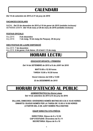4
CALENDARI
Del 14 de setembre de 2015 al 21 de juny de 2016
VACANCES ESCOLARS
NADAL Del 23 de desembre de 2015 al 10 de gener de 2015 (ambdós inclosos)
SETMANA SANTA Del 19 de març al 28 de març de 2016 (ambdós inclosos)
FESTIUS OFICIALS
Any 2015 8 de desembre
Any 2016 1 de maig, 16 de maig (2a Pasqua), 29 de juny
DIES FESTIUS DE LLIURE DISPOSICIÓ
Any 2015 7 de desembre
Any 2016 8 de gener, 8 de febrer, 25 d’abril i 13 de maig
EDUCACIÓ INFANTIL i PRIMÀRIA
Del 14 de SETEMBRE de 2015 al 6 de JUNY de 2016
MATÍ 9:00 a 12:30 hores
TARDA 15:00 a 16:30 hores
Horari intensiu de 9:00 a 13:00
22 de DESEMBRE de 2015
HORARI LECTIU
HORARI D’ATENCIÓ AL PÚBLIC
ADMINISTRATIVA Sra Sònia López
Del 14 de setembre de 2015 al 6 de juny de 2016
DILLUNS, DIMECRES I DIVENDRES NOMÉS MATINS DE 8:30 A 10:45 HORES
DIMARTS I DIJOUS NOMÉS PER LA TARDA DE 15:00 A 16:00 HORES
A PARTIR DEL 6 DE JUNY NOMÉS PELS MATINS
EQUIP DIRECTIU CITA PRÈVIA
DIRECTORA: Dijous de 9 a 12:30
CAP D’ESTUDIS: Divendres de 9 a 11
SECRETÀRIA: Dijous de 9 a 10
 