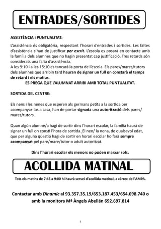 5
ASSISTÈNCIA i PUNTUALITAT:
L’assistència és obligatòria, respectant l’horari d’entrades i sortides. Les faltes
d’assistència s’han de justificar per escrit. L’escola es posarà en contacte amb
la família dels alumnes que no hagin presentat cap justificació. Tres retards són
considerats una falta d’assistència.
A les 9:10 i a les 15:10 es tancarà la porta de l’escola. Els pares/mares/tutors
dels alumnes que arribin tard hauran de signar un full on constarà el temps
de retard i els motius.
ES PREGA QUE L’ALUMNAT ARRIBI AMB TOTAL PUNTUALITAT.
SORTIDA DEL CENTRE:
Els nens i les nenes que esperen als germans petits a la sortida per
acompanyar-los a casa, han de portar signada una autorització dels pares/
mares/tutors.
Quan algún alumne/a hagi de sortir dins l’horari escolar, la familia haurà de
signar un full on consti l’hora de sortida. El nen/ la nena, de qualsevol edat,
que per alguna qüestió hagi de sortir en horari escolar ho farà sempre
acompanyat pel pare/mare/tutor o adult autoritzat.
Dins l’horari escolar els menors no poden marxar sols.
Tots els matins de 7:45 a 9:00 hi haurà servei d'acollida matinal, a càrrec de l'AMPA.
Contactar amb Dinamic al 93.357.35.19/653.187.453/654.698.740 o
amb la monitora Mª Àngels Abellán 692.697.814
ENTRADES/SORTIDES
ACOLLIDA MATINAL
 