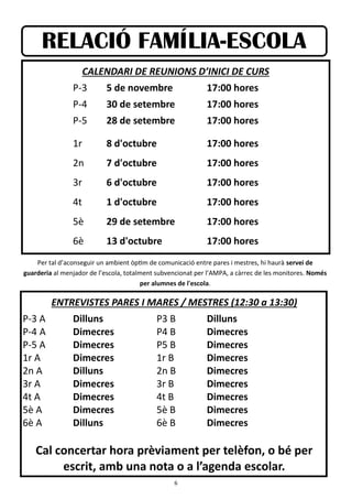 6
RELACIÓ FAMÍLIA-ESCOLA
CALENDARI DE REUNIONS D’INICI DE CURS
P-3 5 de novembre 17:00 hores
P-4 30 de setembre 17:00 hores
P-5 28 de setembre 17:00 hores
1r 8 d'octubre 17:00 hores
2n 7 d'octubre 17:00 hores
3r 6 d'octubre 17:00 hores
4t 1 d'octubre 17:00 hores
5è 29 de setembre 17:00 hores
6è 13 d'octubre 17:00 hores
Per tal d’aconseguir un ambient òptim de comunicació entre pares i mestres, hi haurà servei de
guarderia al menjador de l’escola, totalment subvencionat per l’AMPA, a càrrec de les monitores. Només
per alumnes de l'escola.
ENTREVISTES PARES I MARES / MESTRES (12:30 a 13:30)
P-3 A Dilluns P3 B Dilluns
P-4 A Dimecres P4 B Dimecres
P-5 A Dimecres P5 B Dimecres
1r A Dimecres 1r B Dimecres
2n A Dilluns 2n B Dimecres
3r A Dimecres 3r B Dimecres
4t A Dimecres 4t B Dimecres
5è A Dimecres 5è B Dimecres
6è A Dilluns 6è B Dimecres
Cal concertar hora prèviament per telèfon, o bé per
escrit, amb una nota o a l’agenda escolar.
 