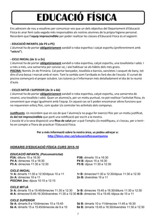 7
EDUCACIÓ FÍSICA
Ens adrecem de nou a vosaltres per comunicar-vos que un dels objectius del Departament d’Educació
Física és anar fent cada vegada més responsables als nostres alumnes de la pròpia higiene personal.
Recordem que l´equip imprescindible per poder realitzar les classes d’Educació Física és el següent:
- EDUCACIÓ INFANTIL (de P3 a P5)
L'alumnat ha de portar obligatòriament xandall o roba esportiva i calçat esportiu (preferentment amb
“velcro”).
- CICLE INICIAL (de 1r a 2n)
L'alumnat ha de portar obligatòriament xandall o roba esportiva, calçat esportiu, una tovalloleta i sabó. I
a més a més, una samarreta per canviar-se, i així habituar-se als hàbits dels més grans.
PISCINA: Només 2n de Primària. Cal portar banyador, tovallola o barnús, xancletes i casquet de bany, tot
dins d'una bossa i marcat amb el nom. Tant la sortida com l'arribada es farà des de l'escola. El curset de
piscina començarà el proper octubre. Les tutores ja n'informaran més detalladament el dia de la reunió
d'aula.
- CICLES MITJÀ I SUPERIOR (de 3r a 6è)
L'alumnat ha de portar obligatòriament xandall o roba esportiva, calçat esportiu, una samarreta de
recanvi, una tovallola i sabó. Quan un alumne/a, per un motiu puntual, no pot realitzar l’activitat física, és
convenient que vingui igualment amb l’equip. En aquest cas se li poden encomanar altres funcions que
no requereixin esforç físic, com ajudar i/o controlar les activitats dels companys.
Justificants: Us recordem que en cas de que l´alumne/a no pugui fer exercici físic per un motiu justificat,
és del tot imprescindible que porti una notificació per escrit a la mestra.
L'escola té a la seva disposició una fitxa de salut per a què l’ompliu i/o modifiqueu, si s'escau, per a tenir-
ho en compte a l’hora de practicar l’Educació Física.
Per a més informació sobre la nostra àrea, us podeu adreçar a:
http://blocs.xtec.cat/educaciofisicasantaanna
HORARIS D'EDUCACIÓ FÍSICA CURS 2015-16
EDUCACIÓ INFANTIL (Psicomotricitat)
P3A: dilluns 15 a 16:30 P3B: dimarts 15 a 16:30
P4 A: dimecres 15 a 16:30 P4 B: dijous 15 a 16:30
P5 A: dimecres 11:30 a 12:30 P5 B: dijous 11:30 a 12:30
CICLE INICIAL
1r A: dimarts 11:30 a 12:30/dijous 10 a 11 1r B: dimecres11:30 a 12:30/dijous 11:30 a 12:30
2n A: dimecres 10 a 11 2n B: divendres 10 a 11
PISCINA 2ns: dijous 10:15 a 12:15
CICLE MITJÀ
3r A: dimarts 15 a 15:45/dimecres 11.30 a 12:30 3r B: dimecres 15:45 a 16:30/dilluns 11:30 a 12:30
4t A: dimecres15:45-16:30/divendres 11:30 a 12:30 4t B: dimecres 15 a 15:45 /dijous de 10 a 11
CICLE SUPERIOR
5è A: dimarts 9 a 10/dimecres 15 a 15:45 5è B: dimarts 10 a 11/dimecres 11:45 a 16:30
6è A: dimarts 15 a 15:45/dimecres de 9 a 10 6è B: dimarts 15:45 a 16:30/divendres 11:30 a 12:30
 