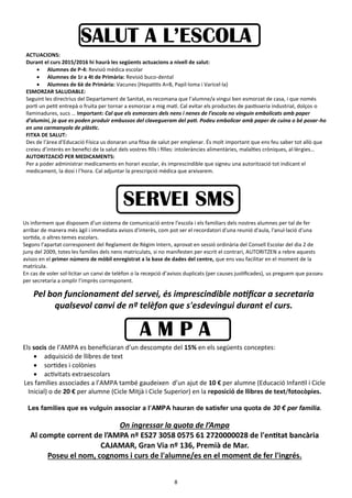 8
ACTUACIONS:
Durant el curs 2015/2016 hi haurà les següents actuacions a nivell de salut:
 Alumnes de P-4: Revisió mèdica escolar
 Alumnes de 1r a 4t de Primària: Revisió buco-dental
 Alumnes de 6è de Primària: Vacunes (Hepatitis A+B, Papil·loma i Varicel·la)
ESMORZAR SALUDABLE:
Seguint les directrius del Departament de Sanitat, es recomana que l’alumne/a vingui ben esmorzat de casa, i que només
porti un petit entrepà o fruita per tornar a esmorzar a mig matí. Cal evitar els productes de pastisseria industrial, dolços o
llaminadures, sucs … Important: Cal que els esmorzars dels nens i nenes de l’escola no vinguin embolicats amb paper
d’alumini, ja que es poden produir embussos del clavegueram del pati. Podeu embolicar amb paper de cuina o bé posar-ho
en una carmanyola de plàstic.
FITXA DE SALUT:
Des de l’àrea d’Educació Física us donaran una fitxa de salut per emplenar. És molt important que ens feu saber tot allò que
creieu d’interès en benefici de la salut dels vostres fills i filles: intoleràncies alimentàries, malalties cròniques, al·lèrgies…
AUTORITZACIÓ PER MEDICAMENTS:
Per a poder administrar medicaments en horari escolar, és imprescindible que signeu una autorització tot indicant el
medicament, la dosi i l’hora. Cal adjuntar la prescripció mèdica que arxivarem.
SALUT A L’ESCOLA
Us informem que disposem d’un sistema de comunicació entre l'escola i els familiars dels nostres alumnes per tal de fer
arribar de manera més àgil i immediata avisos d'interès, com pot ser el recordatori d'una reunió d'aula, l'anul·lació d'una
sortida, o altres temes escolars.
Segons l’apartat corresponent del Reglament de Règim Intern, aprovat en sessió ordinària del Consell Escolar del dia 2 de
juny del 2009, totes les famílies dels nens matriculats, si no manifesten per escrit el contrari, AUTORITZEN a rebre aquests
avisos en el primer número de mòbil enregistrat a la base de dades del centre, que ens vau facilitar en el moment de la
matrícula.
En cas de voler sol·licitar un canvi de telèfon o la recepció d’avisos duplicats (per causes justificades), us preguem que passeu
per secretaria a omplir l’imprès corresponent.
Pel bon funcionament del servei, és imprescindible notificar a secretaria
qualsevol canvi de nº telèfon que s'esdevingui durant el curs.
SERVEI SMS
A M P A
Els socis de l’AMPA es beneficiaran d’un descompte del 15% en els següents conceptes:
 adquisició de llibres de text
 sortides i colònies
 activitats extraescolars
Les famílies associades a l’AMPA també gaudeixen d’un ajut de 10 € per alumne (Educació Infantil i Cicle
Inicial) o de 20 € per alumne (Cicle Mitjà i Cicle Superior) en la reposició de llibres de text/fotocòpies.
Les famílies que es vulguin associar a l’AMPA hauran de satisfer una quota de 30 € per família.
On ingressar la quota de l’Ampa
Al compte corrent de l’AMPA nº ES27 3058 0575 61 2720000028 de l'entitat bancària
CAJAMAR, Gran Via nº 136, Premià de Mar.
Poseu el nom, cognoms i curs de l'alumne/es en el moment de fer l'ingrés.
 