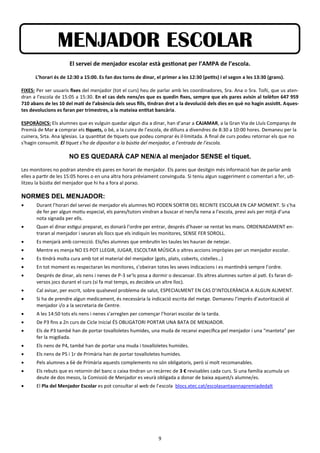 9
MENJADOR ESCOLAR
El servei de menjador escolar està gestionat per l’AMPA de l’escola.
L’horari és de 12:30 a 15:00. Es fan dos torns de dinar, el primer a les 12:30 (petits) i el segon a les 13:30 (grans).
FIXES: Per ser usuaris fixes del menjador (tot el curs) heu de parlar amb les coordinadores, Sra. Ana o Sra. Toñi, que us aten-
dran a l’escola de 15:05 a 15:30. En el cas dels nens/es que es quedin fixes, sempre que els pares avisin al telèfon 647 959
710 abans de les 10 del matí de l’absència dels seus fills, tindran dret a la devolució dels dies en què no hagin assistit. Aques-
tes devolucions es faran per trimestres, a la mateixa entitat bancària.
ESPORÀDICS: Els alumnes que es vulguin quedar algun dia a dinar, han d’anar a CAJAMAR, a la Gran Via de Lluís Companys de
Premià de Mar a comprar els tiquets, o bé, a la cuina de l’escola, de dilluns a divendres de 8:30 a 10:00 hores. Demaneu per la
cuinera, Srta. Ana Iglesias. La quantitat de tiquets que podeu comprar és il·limitada. A final de curs podeu retornar els que no
s'hagin consumit. El tiquet s'ha de dipositar a la bústia del menjador, a l’entrada de l’escola.
NO ES QUEDARÀ CAP NEN/A al menjador SENSE el tiquet.
Les monitores no podran atendre els pares en horari de menjador. Els pares que desitgin més informació han de parlar amb
elles a partir de les 15:05 hores o en una altra hora prèviament convinguda. Si teniu algun suggeriment o comentari a fer, uti-
litzeu la bústia del menjador que hi ha a fora al porxo.
NORMES DEL MENJADOR:
 Durant l’horari del servei de menjador els alumnes NO PODEN SORTIR DEL RECINTE ESCOLAR EN CAP MOMENT. Si s’ha
de fer per algun motiu especial, els pares/tutors vindran a buscar el nen/la nena a l’escola, previ avís per mitjà d’una
nota signada per ells.
 Quan el dinar estigui preparat, es donarà l’ordre per entrar, després d’haver-se rentat les mans. ORDENADAMENT en-
traran al menjador i seuran als llocs que els indiquin les monitores, SENSE FER SOROLL.
 Es menjarà amb correcció. Els/les alumnes que embrutin les taules les hauran de netejar.
 Mentre es menja NO ES POT LLEGIR, JUGAR, ESCOLTAR MÚSICA o altres accions impròpies per un menjador escolar.
 Es tindrà molta cura amb tot el material del menjador (gots, plats, coberts, cistelles…)
 En tot moment es respectaran les monitores, s’obeiran totes les seves indicacions i es mantindrà sempre l’ordre.
 Després de dinar, als nens i nenes de P-3 se’ls posa a dormir o descansar. Els altres alumnes surten al pati. Es faran di-
versos jocs durant el curs (si fa mal temps, es decideix un altre lloc).
 Cal avisar, per escrit, sobre qualsevol problema de salut, ESPECIALMENT EN CAS D’INTOLERÀNCIA A ALGUN ALIMENT.
 Si ha de prendre algun medicament, és necessària la indicació escrita del metge. Demaneu l’imprès d’autorització al
menjador i/o a la secretaria de Centre.
 A les 14:50 tots els nens i nenes s’arreglen per començar l’horari escolar de la tarda.
 De P3 fins a 2n curs de Cicle Inicial ÉS OBLIGATORI PORTAR UNA BATA DE MENJADOR.
 Els de P3 també han de portar tovalloletes humides, una muda de recanvi específica pel menjador i una “manteta” per
fer la migdiada.
 Els nens de P4, també han de portar una muda i tovalloletes humides.
 Els nens de P5 i 1r de Primària han de portar tovalloletes humides.
 Pels alumnes a 6è de Primària aquests complements no són obligatoris, però sí molt recomanables.
 Els rebuts que es retornin del banc o caixa tindran un recàrrec de 3 € revisables cada curs. Si una família acumula un
deute de dos mesos, la Comissió de Menjador es veurà obligada a donar de baixa aquest/s alumne/es.
 El Pla del Menjador Escolar es pot consultar al web de l’escola blocs.xtec.cat/escolasantaannapremiadedalt
 