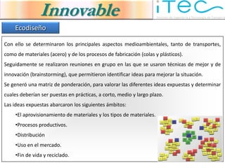Innovable
    Ecodiseño

Con ello se determinaron los principales aspectos medioambientales, tanto de transportes,
como de materiales (acero) y de los procesos de fabricación (colas y plásticos).
Seguidamente se realizaron reuniones en grupo en las que se usaron técnicas de mejor y de
innovación (brainstorming), que permitieron identificar ideas para mejorar la situación.
Se generó una matriz de ponderación, para valorar las diferentes ideas expuestas y determinar
cuales deberían ser puestas en prácticas, a corto, medio y largo plazo.
Las ideas expuestas abarcaron los siguientes ámbitos:
     •El aprovisionamiento de materiales y los tipos de materiales.
     •Procesos productivos.
     •Distribución
     •Uso en el mercado.
     •Fin de vida y reciclado.
 