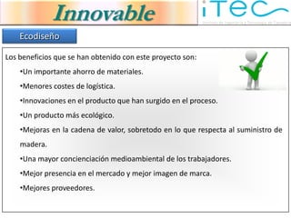 Innovable
    Ecodiseño

Los beneficios que se han obtenido con este proyecto son:
    •Un importante ahorro de materiales.
    •Menores costes de logística.
    •Innovaciones en el producto que han surgido en el proceso.
    •Un producto más ecológico.
    •Mejoras en la cadena de valor, sobretodo en lo que respecta al suministro de
    madera.
    •Una mayor concienciación medioambiental de los trabajadores.
    •Mejor presencia en el mercado y mejor imagen de marca.
    •Mejores proveedores.
 