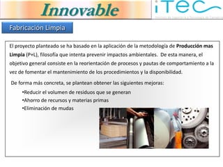 Innovable
Fabricación Limpia

El proyecto planteado se ha basado en la aplicación de la metodología de Producción mas
Limpia (P+L), filosofía que intenta prevenir impactos ambientales. De esta manera, el
objetivo general consiste en la reorientación de procesos y pautas de comportamiento a la
vez de fomentar el mantenimiento de los procedimientos y la disponibilidad.
De forma más concreta, se plantean obtener las siguientes mejoras:
     •Reducir el volumen de residuos que se generan
     •Ahorro de recursos y materias primas
     •Eliminación de mudas
 