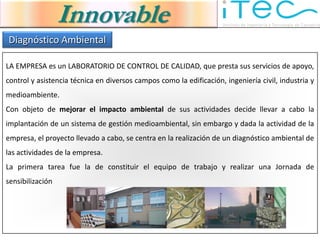 Innovable
Diagnóstico Ambiental

LA EMPRESA es un LABORATORIO DE CONTROL DE CALIDAD, que presta sus servicios de apoyo,
control y asistencia técnica en diversos campos como la edificación, ingeniería civil, industria y
medioambiente.
Con objeto de mejorar el impacto ambiental de sus actividades decide llevar a cabo la
implantación de un sistema de gestión medioambiental, sin embargo y dada la actividad de la
empresa, el proyecto llevado a cabo, se centra en la realización de un diagnóstico ambiental de
las actividades de la empresa.
La primera tarea fue la de constituir el equipo de trabajo y realizar una Jornada de
sensibilización
 