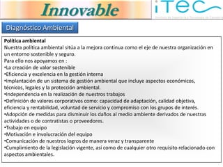 Innovable
Diagnóstico Ambiental
Política ambiental
Nuestra política ambiental sitúa a la mejora continua como el eje de nuestra organización en
un entorno sostenible y seguro.
Para ello nos apoyamos en :
•La creación de valor sostenible
•Eficiencia y excelencia en la gestión interna
•Implantación de un sistema de gestión ambiental que incluye aspectos económicos,
técnicos, legales y la protección ambiental.
•Independencia en la realización de nuestros trabajos
•Definición de valores corporativos como: capacidad de adaptación, calidad objetiva,
eficiencia y rentabilidad, voluntad de servicio y compromiso con los grupos de interés.
•Adopción de medidas para disminuir los daños al medio ambiente derivados de nuestras
actividades o de contratistas o proveedores.
•Trabajo en equipo
•Motivación e involucración del equipo
•Comunicación de nuestros logros de manera veraz y transparente
•Cumplimiento de la legislación vigente, así como de cualquier otro requisito relacionado con
aspectos ambientales.
 