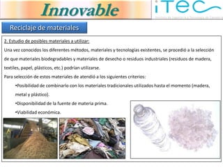 Innovable
   Reciclaje de materiales
2. Estudio de posibles materiales a utilizar:
Una vez conocidos los diferentes métodos, materiales y tecnologías existentes, se procedió a la selección
de que materiales biodegradables y materiales de desecho o residuos industriales (residuos de madera,
textiles, papel, plásticos, etc.) podrían utilizarse.
Para selección de estos materiales de atendió a los siguientes criterios:
      •Posibilidad de combinarlo con los materiales tradicionales utilizados hasta el momento (madera,
      metal y plástico).
      •Disponibilidad de la fuente de materia prima.
      •Viabilidad económica.
 