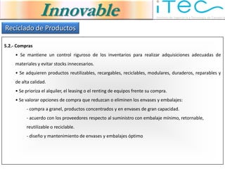 Innovable
Reciclado de Productos

5.2.- Compras
     • Se mantiene un control riguroso de los inventarios para realizar adquisiciones adecuadas de
     materiales y evitar stocks innecesarios.
     • Se adquieren productos reutilizables, recargables, reciclables, modulares, duraderos, reparables y
     de alta calidad.
     • Se prioriza el alquiler, el leasing o el renting de equipos frente su compra.
     • Se valorar opciones de compra que reduzcan o eliminen los envases y embalajes:
          - compra a granel, productos concentrados y en envases de gran capacidad.
          - acuerdo con los proveedores respecto al suministro con embalaje mínimo, retornable,
          reutilizable o reciclable.
          - diseño y mantenimiento de envases y embalajes óptimo
 