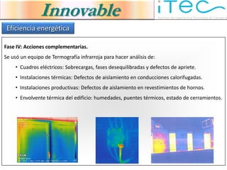 Innovable
 Eficiencia energética

Fase IV: Acciones complementarias.
Se usó un equipo de Termografía infrarroja para hacer análisis de:
    • Cuadros eléctricos: Sobrecargas, fases desequilibradas y defectos de apriete.
    • Instalaciones térmicas: Defectos de aislamiento en conducciones calorifugadas.
    • Instalaciones productivas: Defectos de aislamiento en revestimientos de hornos.
    • Envolvente térmica del edificio: humedades, puentes térmicos, estado de cerramientos.
 
