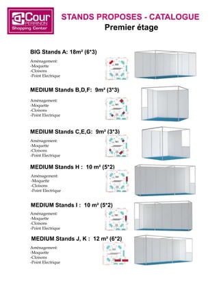 BIG Stands A: 18m² (6*3)
Aménagement:
-Moquette
-Cloisons
-Point Electrique
MEDIUM Stands B,D,F: 9m² (3*3)
Aménagement:
-Moquette
-Cloisons
-Point Electrique
MEDIUM Stands C,E,G: 9m² (3*3)
Aménagement:
-Moquette
-Cloisons
-Point Electrique
MEDIUM Stands H : 10 m² (5*2)
Aménagement:
-Moquette
-Cloisons
-Point Electrique
MEDIUM Stands I : 10 m² (5*2)
Aménagement:
-Moquette
-Cloisons
-Point Electrique
MEDIUM Stands J, K : 12 m² (6*2)
Aménagement:
-Moquette
-Cloisons
-Point Electrique
STANDS PROPOSES - CATALOGUE
Premier étage
 