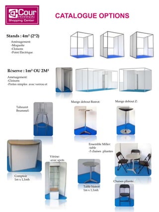 CATALOGUE OPTIONS
Stands : 4m² (2*2)
Aménagement:
-Cloisons
-Portes simples avec verrou et clef
Réserve : 1m² OU 2M²
Aménagement:
-Moquette
-Cloisons
-Point Electrique
Ensemble Miller:
-table
-3 chaises pliantes
Tabouret
Brummel:
Mange debout Bistrot: Mange debout Z:
Vitrine:
-avec spots
Comptoir
1m x 1,1mh
Table bistrot
1m x 1,1mh
Chaises pliante:
 
