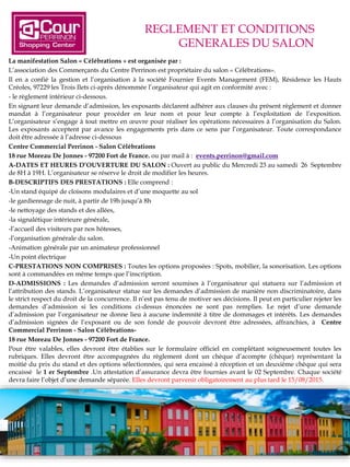 REGLEMENT ET CONDITIONS
GENERALES DU SALON
La manifestation Salon « Célébrations » est organisée par :
L’association des Commerçants du Centre Perrinon est propriétaire du salon « Célébrations».
Il en a confié la gestion et l’organisation à la société Fournier Events Management (FEM), Résidence les Hauts
Créoles, 97229 les Trois Ilets ci-après dénommée l’organisateur qui agit en conformité avec :
- le règlement intérieur ci-dessous.
En signant leur demande d’admission, les exposants déclarent adhérer aux clauses du présent règlement et donner
mandat à l’organisateur pour procéder en leur nom et pour leur compte à l’exploitation de l’exposition.
L’organisateur s’engage à tout mettre en œuvre pour réaliser les opérations nécessaires à l’organisation du Salon.
Les exposants acceptent par avance les engagements pris dans ce sens par l’organisateur. Toute correspondance
doit être adressée à l’adresse ci-dessous
Centre Commercial Perrinon - Salon Célébrations
18 rue Moreau De Jonnes - 97200 Fort de France. ou par mail à : events.perrinon@gmail.com
A-DATES ET HEURES D’OUVERTURE DU SALON : Ouvert au public du Mercredi 23 au samedi 26 Septembre
de 8H à 19H. L’organisateur se réserve le droit de modifier les heures.
B-DESCRIPTIFS DES PRESTATIONS : Elle comprend :
-Un stand équipé de cloisons modulaires et d’une moquette au sol
-le gardiennage de nuit, à partir de 19h jusqu’à 8h
-le nettoyage des stands et des allées,
-la signalétique intérieure générale,
-l’accueil des visiteurs par nos hôtesses,
-l’organisation générale du salon.
-Animation générale par un animateur professionnel
-Un point électrique
C-PRESTATIONS NON COMPRISES : Toutes les options proposées : Spots, mobilier, la sonorisation. Les options
sont à commandées en même temps que l’inscription.
D-ADMISSIONS : Les demandes d’admission seront soumises à l’organisateur qui statuera sur l’admission et
l’attribution des stands. L’organisateur statue sur les demandes d’admission de manière non discriminatoire, dans
le strict respect du droit de la concurrence. Il n’est pas tenu de motiver ses décisions. Il peut en particulier rejeter les
demandes d’admission si les conditions ci-dessus énoncées ne sont pas remplies. Le rejet d’une demande
d’admission par l’organisateur ne donne lieu à aucune indemnité à titre de dommages et intérêts. Les demandes
d’admission signées de l’exposant ou de son fondé de pouvoir devront être adressées, affranchies, à Centre
Commercial Perrinon - Salon Célébrations-
18 rue Moreau De Jonnes - 97200 Fort de France.
Pour être valables, elles devront être établies sur le formulaire officiel en complétant soigneusement toutes les
rubriques. Elles devront être accompagnées du règlement dont un chèque d’acompte (chèque) représentant la
moitié du prix du stand et des options sélectionnées, qui sera encaissé à réception et un deuxième chèque qui sera
encaissé le 1 er Septembre .Un attestation d’assurance devra être fournies avant le 02 Septembre. Chaque société
devra faire l’objet d’une demande séparée. Elles devront parvenir obligatoirement au plus tard le 15/08/2015.
 