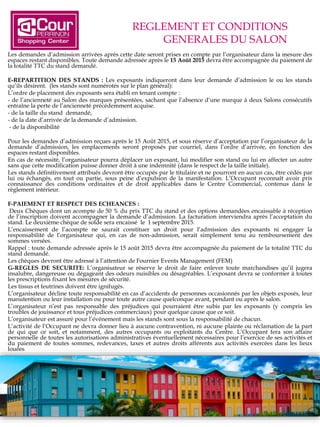 REGLEMENT ET CONDITIONS
GENERALES DU SALON
Les demandes d’admission arrivées après cette date seront prises en compte par l’organisateur dans la mesure des
espaces restant disponibles. Toute demande adressée après le 15 Août 2015 devra être accompagnée du paiement de
la totalité TTC du stand demandé.
E-REPARTITION DES STANDS : Les exposants indiqueront dans leur demande d’admission le ou les stands
qu’ils désirent. (les stands sont numérotés sur le plan général):
L’ordre de placement des exposants sera établi en tenant compte :
- de l’ancienneté au Salon des marques présentées, sachant que l’absence d’une marque à deux Salons consécutifs
entraîne la perte de l’ancienneté précédemment acquise.
- de la taille du stand demandé,
- de la date d’arrivée de la demande d’admission.
-- de la disponibilité
Pour les demandes d’admission reçues après le 15 Août 2015, et sous réserve d’acceptation par l’organisateur de la
demande d’admission, les emplacements seront proposés par courriel, dans l’ordre d’arrivée, en fonction des
espaces restant disponibles.
En cas de nécessité, l’organisateur pourra déplacer un exposant, lui modifier son stand ou lui en affecter un autre
sans que cette modification puisse donner droit à une indemnité (dans le respect de la taille initiale).
Les stands définitivement attribués devront être occupés par le titulaire et ne pourront en aucun cas, être cédés par
lui ou échangés, en tout ou partie, sous peine d’expulsion de la manifestation. L’Occupant reconnaît avoir pris
connaissance des conditions ordinaires et de droit applicables dans le Centre Commercial, contenus dans le
règlement intérieur.
F-PAIEMENT ET RESPECT DES ECHEANCES :
Deux Chèques dont un acompte de 50 % du prix TTC du stand et des options demandées encaissable à réception
de l’inscription doivent accompagner la demande d’admission. La facturation interviendra après l’acceptation du
stand. Le deuxième chèque de solde sera encaissé le 1 septembre 2015.
L’encaissement de l’acompte ne saurait constituer un droit pour l’admission des exposants ni engager la
responsabilité de l’organisateur qui, en cas de non-admission, serait simplement tenu au remboursement des
sommes versées.
Rappel : toute demande adressée après le 15 août 2015 devra être accompagnée du paiement de la totalité TTC du
stand demandé.
Les chèques devront être adressé à l’attention de Fournier Events Management (FEM)
G-REGLES DE SECURITE: L’organisateur se réserve le droit de faire enlever toute marchandises qu’il jugera
insalubre, dangereuse ou dégageant des odeurs nuisibles ou désagréables. L’exposant devra se conformer à toutes
les prescriptions fixant les mesures de sécurité.
Les tissus et feutrines doivent être ignifugés.
L’organisateur décline toute responsabilité en cas d’accidents de personnes occasionnés par les objets exposés, leur
manutention ou leur installation ou pour toute autre cause quelconque avant, pendant ou après le salon.
L’organisateur n’est pas responsable des préjudices qui pourraient être subis par les exposants (y compris les
troubles de jouissance et tous préjudices commerciaux) pour quelque cause que ce soit.
L’organisateur est assuré pour l’événement mais les stands sont sous la responsabilité de chacun.
L’activité de l’Occupant ne devra donner lieu à aucune contravention, ni aucune plainte ou réclamation de la part
de qui que ce soit, et notamment, des autres occupants ou exploitants du Centre. L’Occupant fera son affaire
personnelle de toutes les autorisations administratives éventuellement nécessaires pour l’exercice de ses activités et
du paiement de toutes sommes, redevances, taxes et autres droits afférents aux activités exercées dans les lieux
louées
 