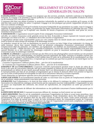 REGLEMENT ET CONDITIONS
GENERALES DU SALON
E-LEGISLATION: L’exposant s’engage à ne proposer que des services, produits, matériels conforme à la législation
française. Il s’engage à ne procéder à aucune publicité, ni à aucune pratique de vente susceptible d’induire en erreur
ou de constituer une concurrence déloyale.
L’exposant doit faire son affaire d’assurer la protection industrielle du matériel ou des produits qu’il expose, et elle
doit être faite avant le début du salon. L’exposant s’engage à ne rien pratiquer qui puisse s’apparenter de près ou de
loin à un contraire à l’éthique.
Chaque exposant applique le tarif qu’il souhaite et encaisse l’intégralité de ses prestations ou ventes, mais il s’engage à
respecter la réglementation en vigueur, en particulier les règles concernant l’information et l’affichage des prix. Toute
démarche tendant à abuser ou à exploiter une clientèle en besoin d’espérance est interdite sous peine de renvoi
immédiat et de poursuites.
F-ASSURANCES: L’organisateur souscrit auprès d’une compagnie d’assurance notoirement
solvable, un contrat d’assurance civile générale envers les tiers. Il incombe à chaque exposant de s’assurer pour les
dommages aux biens (vol, bris...). L’attestation devra être fournis à l’organisateur.
L’organisateur décline toute responsabilité quant aux vols commis dans les stands laissés sans surveillance pendant
toute la durée du salon (temps de montage et de démontage inclus).
Le préjudice venant de ces vols ou disparitions ne pourra en aucun cas faire l’objet d’une indemnité à la charge de
notre assureur. devra faire assurer auprès d’une ou plusieurs compagnies d’assurance notoirement solvables,
l’emplacement objet des présentes, son mobilier, son équipement, son matériel, ses marchandises, notamment contre
les risques suivants : - dégâts des eaux, vols , incendie et explosions , recours des voisins, responsabilité civile pour une
somme illimitée en ce qui concerne les dommages corporels ou pour le maximum autorisé par les compagnies
d’assurances pour les dommages matériels.
G-DROIT A L’IMAGE: L’exposant est informé que des films et/ou des photographies seront réalisés sur site pendant
le salon. Ces films et/ou photographies, sur lesquels peuvent apparaitre des logos, marques et modèles exposés par
l’exposant sur son stand, sont susceptibles d’être utilisés dans le cadre de la promotion de la manifestation sur tous
supports (papier, télévision, internet etc.). L’exposant qui ne souhaite pas que tout ou partie de son stand figure sur les
photos doit en avertir l’organisateur.
 J’autorise l’organisateur à diffuser photos, films ... pris lors de la manifestation
 Je n’autorise pas l’organisateur à diffuser photos, films ... pris lors de la manifestation
H-RESPECT DE LA CONCURRENCE: L’exposant s’interdit expressément pendant toute la durée du salon de se
livrer à des actes de concurrence déloyale, tels que toutes enquêtes en dehors de son stand, ou la distribution d’objets
promotionnels en dehors de son stand, pouvant donner lieu à un détournement à son profit des visiteurs du salon.
L’exposant joindra une liste de ses produits à l’organisateur qui se réserve le droit de retirer tout produit ne figurant
pas sur la liste si ledit produit est susceptible de faire de la concurrence déloyale à d’autres exposants.
Toutes démarches ou opérations spéciales devra être présenté et approuver par l’organisateur.
I-SOUS LOCATION: Il est formellement interdit de céder ou sous-louer tout ou partie de l’emplacement attribué et
de se substituer, même gratuitement à une tierce personne.
J-PUBLICITE: Seul l’organisateur a le droit de faire éditer et de diffuser le catalogue du salon. Les renseignements
nécessaires à la rédaction du catalogue seront fournis par les exposants sous leur responsabilité. L’organisateur ne sera
en aucun cas responsable des omissions, des erreurs de reproduction, de composition ou autre qui pourront se
produire.
Il est interdit aux exposants de diffuser des informations ou des publicités concernant d’autres établissements que le
leur.
K-DIFFUSION MUSICALE: L’exposant ne peut pas diffuser de musique ou fond sonore sur son stand.
L-RECLAMATIONS: Dans le cas de contestation concernant l’organisation du Salon et avant toute procédure, tout
exposant s’engage à soumettre sa réclamation à l’organisateur. Toute réclamation devra être effectuée par lettre
recommandée avec avis de réception dans les dix jours suivant la clôture du salon. Toute action introduite avant
l’expiration d’un délai de quinze jours, à partir de cette réclamation serait, du consentement exprès de l’exposant,
déclarée non recevable. En cas de litige, les tribunaux du siège de l’organisateur seront seuls compétents, seul le texte
en langue française faisant foi, le droit français étant applicable.
 