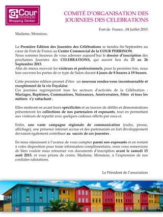 COMITÉ D’ORGANISATION DES
JOURNEES DES CELEBRATIONS
Fort de France , 04 Juillet 2015
Madame, Monsieur,
La Première Edition des Journées des Célébrations se tiendra fin Septembre au
cœur de Fort de France au Centre Commercial de la COUR PERRINON.
Nous sommes heureux de vous adresser aujourd’hui le dossier d’inscription des
prochaines Journées des CELEBRATIONS, qui auront lieu du 23 au 26
Septembre 2015.
Afin de mieux recevoir les visiteurs et professionnels, pour la première fois, nous
leur ouvrons les portes de ce type de Salon durant 4 jours de 8 heures à 19 heures.
Cette première édition promet d’être un nouveau rendez-vous incontournable et
exceptionnel de la vie Foyalaise.
Ces journées regrouperont tous les secteurs d’activités de la Célébration :
Mariages, Baptêmes, Communions, Naissances, Anniversaires, Fêtes et tous les
métiers s’y rattachant .
Elles mettront en avant leurs spécificités et au travers de défilés et démonstrations
présenteront les collections de nos partenaires et exposants, tout en permettant
aux visiteurs de repartir avec quelques cadeaux offerts par ceux-ci.
Enfin, une vaste campagne régionale de communication (radio, presse,
affichage), une présence internet accrue et des partenariats en fort développement
devraient également contribuer au succès de ces journées .
En nous réjouissant à l’avance de vous compter parmi nos exposants et en restant
à votre disposition pour toute information complémentaire, nous vous remercions
de bien vouloir nous retourner vos documents d’inscription avant le samedi 15
août 2015, et vous prions de croire, Madame, Monsieur, à l’expression de nos
cordiales salutations.
Le Président de l’association
 