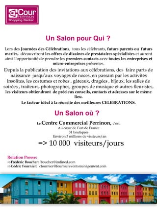 Lors des Journées des Célébrations, tous les célébrants, futurs parents ou futurs
mariés, découvriront les offres de dizaines de prestataires spécialistes et auront
ainsi l’opportunité de prendre les premiers contacts avec toutes les entreprises et
micro-entreprises présentes.
Depuis la publication des invitations aux célébrations, des faire parts de
naissance jusqu’aux voyages de noces, en passant par les activités
insolites, les costumes et robes , gâteaux, dragées , bijoux, les salles de
soirées , traiteurs, photographes, groupes de musique et autres fleuristes,
les visiteurs obtiendront de précieux conseils, contacts et adresses sur le même
lieu.
Le facteur idéal à la réussite des meilleures CELEBRATIONS.
Relation Presse:
Frédéric Boucher: fboucher@imfined.com
Cédric Fournier: cfournier@fourniereventsmanagement.com
Un Salon où ?
Le Centre Commercial Perrinon, c’est:
Au cœur de Fort de France
31 boutiques
Environ 3 millions de visiteurs/an
=> 10 000 visiteurs/jours
Un Salon pour Qui ?
 