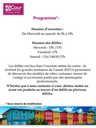 Programme*:
Horaires d’ouverture :
Du Mercredi au samedi: de 8h à 19h
Horaires des défilés :
Mercredi : 13h /17h
Vendredi :17h
Samedi : 11h/14h30/17h
Les défilés ont lieu dans l’enceinte même du centre , ils
révèlent les grandes tendances de l’année 2015 et permettent
de découvrir des modèles de robes, costumes, tenues de
cortège et accessoires portés par des mannequins
professionnels.
N’hésitez pas à nous contacter si vous désirez mettre en
avant vos produits au travers d’un défilé ou plusieurs
défilés.
* Sous réserve de modification
 