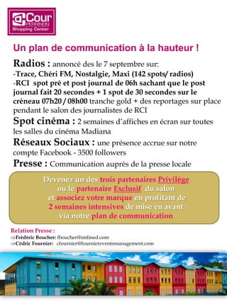 Un plan de communication à la hauteur !
Radios : annoncé des le 7 septembre sur:
-Trace, Chéri FM, Nostalgie, Maxi (142 spots/ radios)
-RCI spot pré et post journal de 06h sachant que le post
journal fait 20 secondes + 1 spot de 30 secondes sur le
créneau 07h20 / 08h00 tranche gold + des reportages sur place
pendant le salon des journalistes de RCI
Spot cinéma : 2 semaines d’affiches en écran sur toutes
les salles du cinéma Madiana
Réseaux Sociaux : une présence accrue sur notre
compte Facebook - 3500 followers
Presse : Communication auprès de la presse locale
Devenez un des trois partenaires Privilège
ou le partenaire Exclusif du salon
et associez votre marque en profitant de
2 semaines intensives de mise en avant
via notre plan de communication
Relation Presse :
Frédéric Boucher: fboucher@imfined.com
Cédric Fournier: cfournier@fourniereventsmanagement.com
 