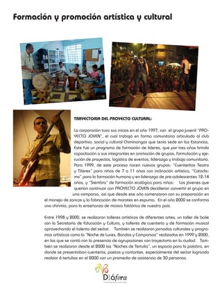 Formación y promoción artística y cultural




                        TRAYECTORIA DEL PROYECTO CULTURAL:

                         La corporación tuvo sus inicios en el año 1997, con el grupo juvenil “PRO-
                         YECTO JOVEN”, el cual trabajó en forma comunitaria articulado al club
                         deportivo, social y cultural Chiminangos que tenía sede en las Estancias.
                         Este fue un programa de formación de líderes, que por tres años brindo
                         capacitación a sus integrantes en animación de grupos, formulación y eje-
                         cución de proyectos, logística de eventos, liderazgo y trabajo comunitario.
                         Para 1999, de este proceso nacen nuevos grupos: “Cuenteritos Teatro
                         y Títeres” para niños de 7 a 11 años con inclinación artística, “Cataclis-
                         mo” para la formación humana y en liderazgo de pre-adolescentes 12-14
                         años, y “Siembra” de formación ecológica para niños: Los jóvenes que
                         querían continuar con PROYECTO JOVEN decidieron convertir el grupo en
                        una comparsa, así que desde ese año comenzaron con su preparación en
        el manejo de zancos y la fabricación de marotes en espuma. En el año 2000 se conforma
        una chirimía, para la enseñanza de música folclórica de nuestro país.

        Entre 1998 y 2000, se realizaron talleres artísticos de diferentes artes, un taller de baile
        con la Secretaría de Educación y Cultura, y talleres de cuentería y de formación musical
        aprovechando el talento del sector. También se realizaron jornadas culturales y progra-
        mas artísticos como la “Noche de Luces, Bandas y Comparsas” realizadas en 1999 y 2000,
        en las que se contó con la presencia de agrupaciones con trayectoria en la ciudad. Tam-
        bién se realizaron desde el 2000 las “Noches de Tertulia”, un espacio para la palabra, en
        donde se presentaban cuenteros, poetas y cantantes, especialmente del sector logrando
        realizar 6 tertulias en el 2000 con un promedio de asistencia de 30 personas.
 
