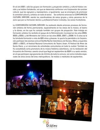 En el año 2001, solo los grupos con formación y proyección artística y cultural habían cre-
cido y se habían fortalecido, así que se determinó conformar una Corporación de carácter
cultural, que los agrupara y representara, e igualmente, que se encargara de promover
la actividad cultural y artística en todo el sector. Se conformó entonces la CORPORACIÓN
CULTURAL DIÁFORA, siendo los coordinadores de estos grupos y otras personas de la
zona que por su formación técnica y profesional fueron invitados, los socios fundadores.

La CORPORACIÓN CULTURAL DIÁFORA, ha realizado desde entonces procesos de forma-
ción artística de forma permanente, especialmente en las áreas de la música, el teatro
y la danza, en las que ha contado también con grupos de proyección. Este trabajo en
formación artística ha recibido el apoyo de la Administración municipal en los años 2004,
2005 y 2006, y del Ministerio de Cultura en los años 2005, 2007, y 2008. En 5 años se le
ha brindado formación a más de 800 niños y jóvenes, lo que le ha permitido a la Corpora-
ción participar de eventos como el Desfile Noche Colombiana de Danzas, Mitos y Leyendas
(2001 a 2007), el Festival Nacional Comunitario de Teatro Joven, El Festival de Artes de
Santa Elena, y un sinnúmero de actividades comunitarias en toda la ciudad. También se
ha consolidado como promotora de la música folclórica colombiana, con la realización del
Encuentro de Chirimías: evento anual que llegó en septiembre de 2009 a su sexta versión,
en el que participan agrupaciones de chirimía de toda la comuna, así como invitados espe-
ciales de otras zonas del área metropolitana. Se realiza a mediados de septiembre.
 