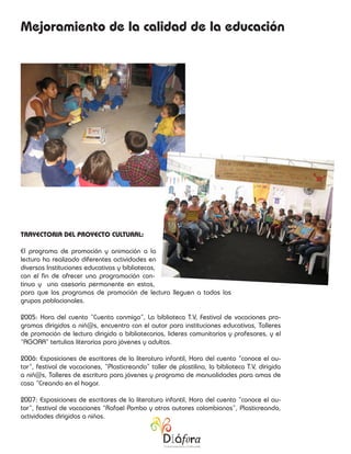 Mejoramiento de la calidad de la educación




TRAYECTORIA DEL PROYECTO CULTURAL:

El programa de promoción y animación a la
lectura ha realizado diferentes actividades en
diversas Instituciones educativas y bibliotecas,
con el fin de ofrecer una programación con-
tinua y una asesoría permanente en estas,
para que los programas de promoción de lectura lleguen a todos los
grupos poblacionales.

2005: Hora del cuento “Cuenta conmigo”, La biblioteca T.V, Festival de vacaciones pro-
gramas dirigidos a niñ@s, encuentro con el autor para instituciones educativas, Talleres
de promoción de lectura dirigida a bibliotecarios, lideres comunitarios y profesores, y el
“AGORA” tertulias literarias para jóvenes y adultos.

2006: Exposiciones de escritores de la literatura infantil, Hora del cuento “conoce el au-
tor”, festival de vacaciones, “Plasticreando” taller de plastilina, la biblioteca T.V, dirigida
a niñ@s, Talleres de escritura para jóvenes y programa de manualidades para amas de
casa “Creando en el hogar.

2007: Exposiciones de escritores de la literatura infantil, Hora del cuento “conoce el au-
tor”, festival de vacaciones “Rafael Pombo y otros autores colombianos”, Plasticreando,
actividades dirigidas a niños.
 