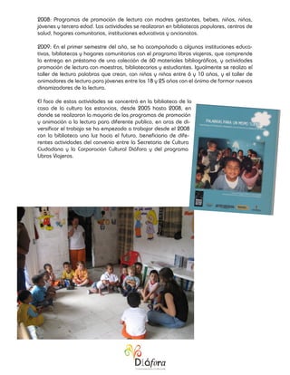 2008: Programas de promoción de lectura con madres gestantes, bebes, niños, niñas,
jóvenes y tercera edad. Las actividades se realizaron en bibliotecas populares, centros de
salud, hogares comunitarios, instituciones educativas y ancianatos.

2009: En el primer semestre del año, se ha acompañado a algunas instituciones educa-
tivas, bibliotecas y hogares comunitarios con el programa libros viajeros, que comprende
la entrega en préstamo de una colección de 60 materiales bibliográficos, y actividades
promoción de lectura con maestros, bibliotecarios y estudiantes. Igualmente se realiza el
taller de lectura palabras que crean, con niños y niñas entre 6 y 10 años, y el taller de
animadores de lectura para jóvenes entre los 18 y 25 años con el ánimo de formar nuevos
dinamizadores de la lectura.

El foco de estas actividades se concentró en la biblioteca de la
casa de la cultura las estancias, desde 2005 hasta 2008, en
donde se realizaron la mayoría de los programas de promoción
y animación a la lectura para diferente publico, en aras de di-
versificar el trabajo se ha empezado a trabajar desde el 2008
con la biblioteca una luz hacia el futuro, beneficiaria de dife-
rentes actividades del convenio entre la Secretaria de Cultura
Ciudadana y la Corporación Cultural Diáfora y del programa
Libros Viajeros.
 