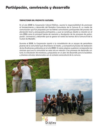 Participación, convivencia y desarrollo


        TRAYECTORIA DEL PROYECTO CULTURAL:

        En el año 2008 la Corporación Cultural Diáfora, asume la responsabilidad de promover
        el fortalecimiento y desarrollo del Periódico Comunitario de la Comuna 8, un medio de
        comunicación que fue propuesto por los líderes comunitarios participantes del proceso de
        planeación local y presupuesto participativo, y que se constituyo desde su creación en el
        año 2006 como la principal fuente de memoria y divulgación de los procesos de partici-
        pación, convivencia y desarrollo que se gestan en todos los barrios de la Comuna 8 de la
        Ciudad de Medellín.

        Durante el 2008, la Corporación aportó a la consolidación de un equipo de periodístas
        jóvenes de la comunidad que dinamizaron el medio, y acompañó el proceso de realización
        de las 8 ediciones publicadas en el año 2008. En estas páginas quedaron consignados los
        avances que tuvo la comunidad en este año en relación a los procesos de desarrollo cul-
        tural, la articulación de iniciativas y propuestas en un plan de desarrollo para la localidad,
        y diversos articulos relacionados con el contexto sociocultural de la comuna.
 