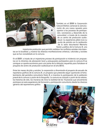 También en el 2008 la Corporación
                                                      Cultural Diáfora comenzó la estructu-
                                                      ración de una nueva apuesta para
                                                       aportar a los procesos de participa-
                                                       ción, convivencia y desarrollo de la
                                                       comunidad, a través de la creación
                                                        de un centro de producción audio-
                                                        visual. La experiencia piloto tuvo su
                                                        punto de partida con la realización
                                                        de la serie documental Memoria
                                                     Social y política de la Comuna 8, una
             importante producción que permitió visibilizar los conflictos sociales más laten-
tes en la localidad, y mostrar las diversas manifestaciones artísticas, culturales y sociales
que se han consolidado en la comuna.

En el 2009, a través de un importante proceso de participación e incidencia con propues-
tas en la dinámica de planeación local y presupuesto participativo para la comuna 8 se
consigue un aporte económico para una parte de la dotación requerida para fortalecer el
proyecto de centro de producción audiovisual en el año 2010.

Entre los meses de julio y octubre, la corporación a dinamizado el proyecto de escuela de
reporteros gráficos de la comuna 8, un proyecto que pretende seguir aportando al forta-
lecimiento del periódico comunitario Visión 8, e incentiva la participación de la población
juvenil de la comuna a partir de la fotografía. La comuna es contada a partir de los relatos,
las historias de vida, las maneras de mirar la realidad de los 15 jóvenes que actualmente
participan en esta experiencia de formación y participación comunitaria desde los diversos
géneros del reporterismo gráfico.
 