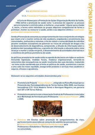 ÁREAS DE INTERVENÇÃO
www.dianova.pt


                          1.1. RESPOSTAS SOCIAIS

                     1.1.1. Prevenção & Promoção e Educação da Saúde

              A Carta de Ottawa para a Promoção da Saúde (Organização Mundial da Saúde,
            1986) define a promoção de saúde como “o processo de capacitar as pessoas
          para incrementar o controlo sobre, e melhorar, a sua saúde”. Educar para a Saúde
        é, assim, a forma como indivíduos ou grupos adquirem competências de forma a
       promover, manter ou restaurar a saúde, sendo o seu objectivo último a modificação
       positiva do(s) comportamento(s).

       Sendo a Prevenção de consumos ou comportamentos de risco o conjunto de estratégias
       que visam criar e manter estilos de vida saudáveis, englobando o envolvimento das
       comunidades, instituições e sistemas, a fim de reduzir a vulnerabilidade do indivíduo
       perante condições susceptíveis de potenciar os riscos de utilização de drogas e/ou
       do desenvolvimento de dependência, compreende: a difusão da informação sobre o
       problema das toxicodependências, a garantia de informação e educação sobre como
       alcançar e manter a saúde em geral, o desenvolvimento de actividades alternativas e
       a existência de políticas promotoras de saúde.

       As políticas promotoras de saúde estão na agenda de decisores em todos os sectores
       (incluindo legislação, medidas fiscais, mudança organizacional), tornando-os
       conscientes das consequências na saúde resultantes das suas decisões, traduzindo
       -se numa acção coordenada que orienta as políticas de saúde, económicas e sociais
       a uma cada vez maior equidade, assegurando produtos e serviços mais saudáveis e
       seguros, eficazes e agradáveis.


       Destacam-se as seguintes actividades desenvolvidas pela Dianova:


                 Promotora do Projecto “Passa a Palavra”, integrado no Plano Municipal para a
                 Prevenção das Toxicodependências de Torres Vedras 2004-2005, nas Escolas
                 Secundárias C/3.º Ciclo Madeira Torres e Henriques Nogueira, em parceria
                 com IDT e CM Torres Vedras;

                 Promotora em parceria com a Associação Sindical de Professores Licenciados
                 de 6 Workshops de Formação para Professores “Educar para Prevenir”, 2004
                 e 2005;




                 Palestras em Escolas sobre prevenção de comportamentos de risco,
                 particularmente associados ao consumo de substâncias psicoactivas,
                 e Visitas à Comunidade Terapêutica Quinta das Lapas para
                 Professores e Estudantes e Técnicos com intervenção
                 na comunidade;                                                                  11
 