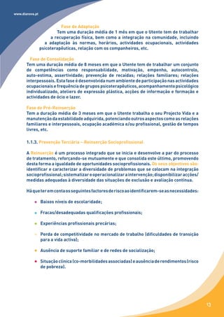 www.dianova.pt


                           Fase de Adaptação
                         Tem uma duração média de 1 mês em que o Utente tem de trabalhar
                      a recuperação física, bem como a integração na comunidade, incluindo
                   a adaptação às normas, horários, actividades ocupacionais, actividades
                 psicoterapêuticas, relação com os companheiros, etc.

         Fase de Consolidação
       Tem uma duração média de 8 meses em que o Utente tem de trabalhar um conjunto
       de competências como responsabilidade, motivação, empenho, autocontrolo,
       auto-estima, assertividade; prevenção de recaídas; relações familiares; relações
       interpessoais. Esta fase é desenvolvida num ambiente de participação nas actividades
       ocupacionais e frequência de grupos psicoterapêuticos, acompanhamento psicológico
       individualizado, ateliers de expressão plástica, acções de informação e formação e
       actividades de ócio e lazer.

       Fase de Pré-Reinserção
       Tem a duração média de 3 meses em que o Utente trabalha o seu Projecto Vida e a
       manutenção da estabilidade adquirida, potenciando outros aspectos como as relações
       familiares e interpessoais, ocupação académica e/ou profissional, gestão de tempos
       livres, etc.

       1.1.3. Prevenção Terciária – Reinserção Socioprofissional

       A Reinserção é um processo integrado que se inicia e desenvolve a par do processo
       de tratamento, reforçando-se mutuamente e que consolida este último, promovendo
       desta forma a igualdade de oportunidades socioprofissionais. Os seus objectivos são:
       identificar e caracterizar a diversidade de problemas que se colocam na integração
       socioprofissional; sistematizar e operacionalizar a intervenção; disponibilizar acções/
       medidas adequadas à diversidade das situações de exclusão e avaliação contínua.

       Há que ter em conta os seguintes factores de risco ao identificarem-se as necessidades:

                 Baixos níveis de escolaridade;

                 Fracas/desadequadas qualificações profissionais;

                 Experiências profissionais precárias;

                 Perda de competitividade no mercado de trabalho (dificuldades de transição
                 para a vida activa);

                 Ausência de suporte familiar e de redes de socialização;

                 Situação clínica (co-morbilidades associadas) e ausência de rendimentos (risco
                 de pobreza).




                                                                                                  13
 