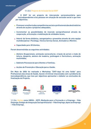 www.dianova.pt


                             1.1.3.3. Projecto de Inclusão Social EXIT

                      O EXIT foi um projecto de intervenção sociocomunitária para
                   toxicodependentes e/ou pessoas em situação de exclusão social e que teve
                 por objectivos:


                  Promover a melhoria das competências sociais e profissionais dos destinatários
                  através de acções e projectos adequados;

                  Incrementar as possibilidades de inserção socioprofissional através da
                  cooperação, articulação e mobilização de entidades locais;

                  Intervir de forma dinâmica, reorganizativa e preventiva através de uma equipa
                  multidisciplinar: Psicóloga, Técnica Serviço Social, Animadora e Monitor;

                  Capacidade para 30 Utentes.

       Foram desenvolvidas as seguintes actividades:

                  Ateliers Ocupacionais: animação sociocultural, criação de jornal e clube de
                  leitura, desporto, ateliers de madeira, jardinagem e floricultura, animação
                  multimédia;

                  Gabinete Psicossocial para Utentes e Famílias;

                  Acções de Prevenção e Educação para a Saúde.

       Em Maio de 2006 foi realizado o Workshop “EXIT–Aqui há uma Saída” para
       Profissionais das áreas de Saúde, Social e Criminal relacionados com o problema da
       toxicodependência, que teve por objectivos apresentar e debater as conclusões de
       finalização do Projecto.




       Junta Freguesia   Câmara Municipal       Centro de       UNIÃO EUROPEIA
          de Cesar         O. Azeméis         Saúde de Cesar        FEDER




       1.1.3.4. Outras como UNIVA – IEFP; Mediação para a Formação e o Emprego – Vida
       Emprego; Estágio de Integração Socioprofissional – Vida Emprego; Apoio ao Emprego
       – Vida Emprego.




                                                                                                   15
 