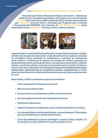 www.dianova.pt


                           1.1.4. Desenvolvimento Social e Comunitário – Projecto SOLIS

                  Promovido pela Câmara Municipal de Oliveira de Azeméis – Gabinete de
                Acção Social e executado pela Dianova, este Projecto teve uma duração de
             60 meses (entre Setembro de 2005 e Agosto de 2010), contando adicionalmente
          com 9 entidades parceiras locais e financiado pelo Programa para a Inclusão
        e Desenvolvimento PROGRIDE num montante de 1180 Milhões de Euros, tendo
       beneficiado mais de 3600 pessoas (Crianças, Jovens, Adultos e Idosos).




       Implementado no concelho de Oliveira de Azeméis, teve por objectivos globais: combate
       a fenómenos de grave exclusão social; criação de estrutura de resposta a situações
       de emergência social; promoção de competências e condições de reintegração
       social, familiar e profissional de pessoas em situação de carência; promoção do
       desenvolvimento social; promoção do acesso a serviços nas áreas da família, violência
       familiar e gestão de conflitos; supressão do isolamento social e familiar de idosos e
       melhoria das suas condições de vida; promoção da integração socioprofissional de grupos
       desfavorecidos; desenvolvimento de competências pessoais, socioprofissionais e cívicas;
       desenvolvimento de estilos e hábitos de vida saudáveis e prevenção de comportamentos
       de risco.

       Neste âmbito, o SOLIS contemplou as seguintes actividades:

                 Centro de Alojamento Temporário Casa Azul;

                 Banco Local de Voluntariado;

                 Serviço itinerante de atendimento jurídico na área da família;

                 Serviço de apoio domiciliário de reparações domésticas;

                 Reabilitação habitacional;

                 Gabinete de Apoio ao realojamento social na Urbanização Quinta de Lações;

                 Curso de qualificação na área de apoio familiar e à comunidade para 15 formandos,
                 com cerca de 840 horas e qualificação de nível II;

                 Curso de qualificação na área de jardinagem e espaços verdes, dirigido a 15
                 formandos, com cerca de 840 horas e qualificação de nível II;




                                                                                                     16
 