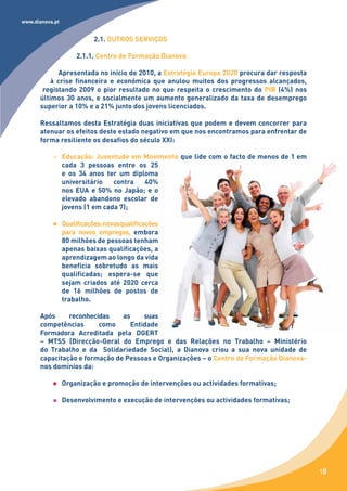 www.dianova.pt


                           2.1. OUTROS SERVIÇOS

                     2.1.1. Centro de Formação Dianova

            Apresentada no início de 2010, a Estratégia Europa 2020 procura dar resposta
          à crise financeira e económica que anulou muitos dos progressos alcançados,
       registando 2009 o pior resultado no que respeita o crescimento do PIB (4%) nos
      últimos 30 anos, e socialmente um aumento generalizado da taxa de desemprego
      superior a 10% e a 21% junto dos jovens licenciados.

      Ressaltamos desta Estratégia duas iniciativas que podem e devem concorrer para
      atenuar os efeitos deste estado negativo em que nos encontramos para enfrentar de
      forma resiliente os desafios do século XXI:

                 Educação: Juventude em Movimento que lide com o facto de menos de 1 em
                 cada 3 pessoas entre os 25
                 e os 34 anos ter um diploma
                 universitário   contra  40%
                 nos EUA e 50% no Japão; e o
                 elevado abandono escolar de
                 jovens (1 em cada 7);

                 Qualificações:novasqualificações
                 para novos empregos, embora
                 80 milhões de pessoas tenham
                 apenas baixas qualificações, a
                 aprendizagem ao longo da vida
                 beneficia sobretudo as mais
                 qualificadas; espera-se que
                 sejam criados até 2020 cerca
                 de 16 milhões de postos de
                 trabalho.

      Após     reconhecidas    as    suas
      competências      como     Entidade
      Formadora Acreditada pela DGERT
      – MTSS (Direcção-Geral do Emprego e das Relações no Trabalho – Ministério
      do Trabalho e da Solidariedade Social), a Dianova criou a sua nova unidade de
      capacitação e formação de Pessoas e Organizações – o Centro de Formação Dianova-
      nos domínios da:

                 Organização e promoção de intervenções ou actividades formativas;

                 Desenvolvimento e execução de intervenções ou actividades formativas;




                                                                                           18
 