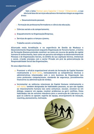 www.dianova.pt


                          Sob o lema Formar para Capacitar | Inovar | Empreender, a sua
                        oferta de base de serviços educativos e formativos integra as seguintes
                     áreas:

                      Desenvolvimento pessoal;

                  Formação de professores/formadores e ciência da educação;

                 Ciências sociais e do comportamento;

                 Enquadramento na Organização/Empresa;

                 Serviços de apoio a crianças e jovens;

                 Trabalho social e orientação.

       Alicerçado nesta Acreditação e na experiência de Gestão da Mudança e
       Desenvolvimento Organizacional enquanto Organização do Terceiro Sector, o Centro
       de Formação Dianova pretende constituir-se como um recurso de gestão do capital
       humano & conhecimento, bem como um parceiro estratégico no desenvolvimento de
       Pessoas e de Organizações Sociais, no âmbito da sua capitação técnica, intelectual
       e social, criando sinergias com o sector Privado em prol da potencialização da
       Responsabilidade Social das Organizações.

       Os seus objectivos são:

                 Promover a eficácia organizacional através da formação de Capital Humano
                 relativamente a hard skills, nomeadamente as competências técnicas e
                 administrativas relacionadas com o core business da Organização tais
                 como protocolos computacionais, standards de segurança, procedimentos
                 financeiros ou administração de vendas;

                 Incrementar as valências relacionais do Capital Humano relativamente a
                 soft skills, também designadas de habilidades pessoais, as que são ligadas
                 ao relacionamento humano tais como comunicar, escutar, envolver-se em
                 diálogo, cooperar em equipa, resolver problemas ou gerir conflitos. Estas
                 habilidades são de extrema relevância para a construção de Liderança e na
                 qual os Líderes se apoiam: espírito de equipa, encorajamento de inovação,
                 coaching, planeamento, motivação.




                                                                                                  19
 