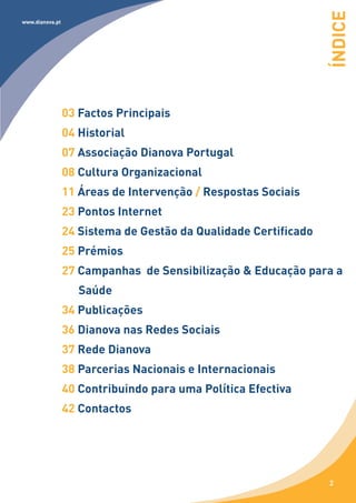 ÍNDICE
www.dianova.pt




                 03 Factos Principais
                 04 Historial
                 07 Associação Dianova Portugal
                 08 Cultura Organizacional
                 11 Áreas de Intervenção / Respostas Sociais
                 23 Pontos Internet
                 24 Sistema de Gestão da Qualidade Certificado
                 25 Prémios
                 27 Campanhas de Sensibilização & Educação para a
                    Saúde
                 34 Publicações
                 36 Dianova nas Redes Sociais
                 37 Rede Dianova
                 38 Parcerias Nacionais e Internacionais
                 40 Contribuindo para uma Política Efectiva
                 42 Contactos




                                                                 2
 