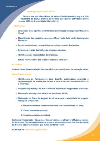www.dianova.pt


                           Working progress 2009 / 2010

                     Desde a sua entrada na Bolsa de Valores Sociais www.bvs.org.pt a 2 de
                   Novembro de 2009, a Dianova já realizou as seguintes actividades desde
                 Janeiro 2010 até à actualidade (Março 2011):

          No Exterior

                 Limpeza da mata e jardins (5 hectares) e identificação das espécies infestantes
                 (flora);

                 Classificação das espécies autóctones (flora) pela Autoridade Nacional das
                 Florestas;

                 Desvio e controlo dos cursos de água e embelezamento dos jardins;

                 Definição e criação dos trilhos de acesso ao campus;

                 Identificação de necessidades de sinalética;

                 Estudo Fitossanitário das espécies arbóreas concluído.

       No Interior

       Início de obras de remodelação de espaço físico para actividades de formação indoor

       Plano Organizacional

                 Identificação de Fornecedores para desenho customizado, aquisição e
                 implementação de instalações lúdicas e aventura de risco moderado (terras
                 e arbóreas);

                 Registo da(s) Marca(s) no INPI – Instituto Nacional de Propriedade Industrial;

                 Elaboração e entrega dos Relatórios Periódicos à BVS;

                 Elaboração do Plano de Negócio Social para aferir a viabilidade do projecto.
                 Principais conclusões:

                    1. Riscos controlados num caminho claro com rentabilidade a 3 anos;

                    2 . Financeiramente rentável;

                    3 . Impacto social demonstrável.

       Confiança • Cooperação • Educação… Colabore connosco a Inspirar a Mudança cuidan-
       do de Si e dos Outros investindo neste projecto e tornando-se um shareholder social
       da Dianova, adquirindo acções que nunca perderão valor!

       Visite-nos em www.bvs.org.pt/dianova

                                                                                                   22
 