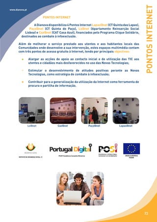 PONTOS INTERNET
www.dianova.pt


                          PONTOS INTERNET

                 A Dianova disponibiliza 4 Pontos Internet Lapas@net (CT Quinta das Lapas),
              Paço@net (CT Quinta do Paço), Lx@net (Apartamento Reinserção Social
           Lisboa) e Caz@net (CAT Casa Azul), financiados pelo Programa Clique Solidário,
         destinados ao combate à infoexclusão.

       Além de melhorar o serviço prestado aos utentes e aos habitantes locais das
       Comunidades onde desenvolve a sua intervenção, estes espaços multimédia contam
       com três pontos de acesso gratuito à Internet, tendo por principais objectivos:

                 Alargar as acções de apoio ao contacto inicial e de utilização das TIC aos
                 utentes e cidadãos mais desfavorecidos no uso das Novas Tecnologias;

                 Estimular o desenvolvimento de atitudes positivas perante as Novas
                 Tecnologias, como estratégia de combate à infoexclusão;

                 Contribuir para a generalização da utilização da Internet como ferramenta de
                 procura e partilha de informação.




                 Lx@net              Caz@net                              Paço@net   Lapas@net




                                     PCM Presidência Conselho Ministros                  UNIÃO EUROPEIA
                                                                                             FEDER




                                                                                                          23
 