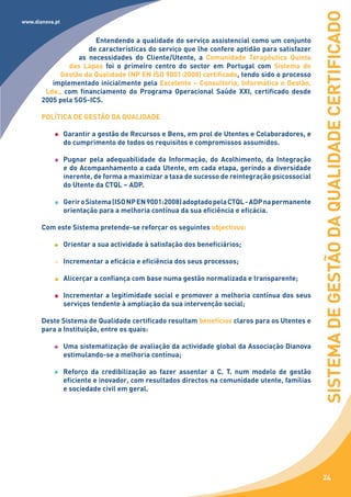 SISTEMA DE GESTÃO DA QUALIDADE CERTIFICADO
www.dianova.pt


                       Entendendo a qualidade do serviço assistencial como um conjunto
                     de características do serviço que lhe confere aptidão para satisfazer
                  as necessidades do Cliente/Utente, a Comunidade Terapêutica Quinta
               das Lapas foi o primeiro centro do sector em Portugal com Sistema de
            Gestão da Qualidade (NP EN ISO 9001:2008) certificado, tendo sido o processo
          implementado inicialmente pela Excelente – Consultoria, Informática e Gestão,
        Lda., com financiamento do Programa Operacional Saúde XXI, certificado desde
       2005 pela SGS-ICS.

       POLÍTICA DE GESTÃO DA QUALIDADE

                 Garantir a gestão de Recursos e Bens, em prol de Utentes e Colaboradores, e
                 do cumprimento de todos os requisitos e compromissos assumidos.

                 Pugnar pela adequabilidade da Informação, do Acolhimento, da Integração
                 e do Acompanhamento a cada Utente, em cada etapa, gerindo a diversidade
                 inerente, de forma a maximizar a taxa de sucesso de reintegração psicossocial
                 do Utente da CTQL – ADP.

                 Gerir o Sistema (ISO NP EN 9001:2008) adoptado pela CTQL - ADP na permanente
                 orientação para a melhoria contínua da sua eficiência e eficácia.

       Com este Sistema pretende-se reforçar os seguintes objectivos:

                 Orientar a sua actividade à satisfação dos beneficiários;

                 Incrementar a eficácia e eficiência dos seus processos;

                 Alicerçar a confiança com base numa gestão normalizada e transparente;

                 Incrementar a legitimidade social e promover a melhoria contínua dos seus
                 serviços tendente à ampliação da sua intervenção social;

       Deste Sistema de Qualidade certificado resultam benefícios claros para os Utentes e
       para a Instituição, entre os quais:

                 Uma sistematização de avaliação da actividade global da Associação Dianova
                 estimulando-se a melhoria contínua;

                 Reforço da credibilização ao fazer assentar a C. T. num modelo de gestão
                 eficiente e inovador, com resultados directos na comunidade utente, famílias
                 e sociedade civil em geral.




                                                                                                  24
 