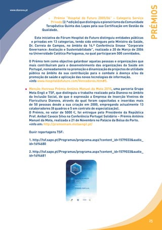 PRÉMIOS
www.dianova.pt


                                 Prémio “Hospital do Futuro 2005/06” – Categoria Serviço
                               Privado (2.ª edição) que distinguiu o pioneirismo da Comunidade
                           Terapêutica Quinta das Lapas pela sua Certificação em Gestão da
                         Qualidade.

                     Esta iniciativa do Fórum Hospital do Futuro distinguiu entidades públicas
                  e privadas em 13 categorias, tendo sido entregues pelo Ministro da Saúde,
                 Dr. Correia de Campos, no âmbito da 14.ª Conferência Sinase “Corporate
                 Governance: Avaliação e Sustentabilidade”, realizada a 20 de Março de 2006
                 na Universidade Católica Portuguesa, na qual participaram 500 convidados.

                 O Prémio tem como objectivo galardoar aquelas pessoas e organizações que
                 mais contribuíram para o desenvolvimento das organizações da Saúde em
                 Portugal, nomeadamente na promoção e dinamização de projectos de utilidade
                 pública no âmbito da sua contribuição para o combate à doença e/ou da
                 promoção de saúde e aplicação das novas tecnologias de informação.
                 +info www.hospitaldofuturo.com/Vencedores.htm#5.

                 Menção Honrosa Prémio António Manuel da Mota 2010, uma parceria Grupo
                 Mota Engil e TSF, que distinguiu o trabalho realizado pela Dianova no âmbito
                 da Inclusão Social, de que é expressão a Empresa de Inserção Viveiros de
                 Floricultura Dianova, através da qual foram capacitadas e inseridas mais
                 de 50 pessoas desde a sua criação em 2000, empregando actualmente 13
                 colaboradores (8 quadros e 5 em contrato de especialização).
                 O Prémio, no valor de 5000 €, foi entregue pelo Presidente da República
                 Prof. Aníbal Cavaco Silva na Conferência Portugal Solidário – Prémio António
                 Manuel da Mota, realizada a 21 de Novembro no Palácio da Bolsa do Porto.
                 +info em: http://premiomam.motaengil.pt/

                 Ouvir reportagens TSF:

                 1. http://tsf.sapo.pt/Programas/programa.aspx?content_id=1579033&audio_
                 id=1694680

                 2. http://tsf.sapo.pt/Programas/programa.aspx?content_id=1579033&audio_
                 id=1694681




                                                                                                 25
 