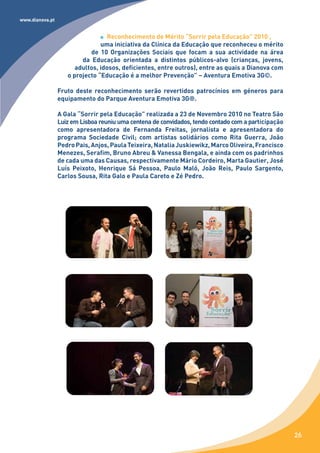 www.dianova.pt


                                   Reconhecimento de Mérito “Sorrir pela Educação” 2010 ,
                                uma iniciativa da Clínica da Educação que reconheceu o mérito
                            de 10 Organizações Sociais que focam a sua actividade na área
                         da Educação orientada a distintos públicos-alvo (crianças, jovens,
                       adultos, idosos, deficientes, entre outros), entre as quais a Dianova com
                    o projecto “Educação é a melhor Prevenção” – Aventura Emotiva 3G©.

                 Fruto deste reconhecimento serão revertidos patrocínios em géneros para
                 equipamento do Parque Aventura Emotiva 3G®.

                 A Gala “Sorrir pela Educação” realizada a 23 de Novembro 2010 no Teatro São
                 Luiz em Lisboa reuniu uma centena de convidados, tendo contado com a participação
                 como apresentadora de Fernanda Freitas, jornalista e apresentadora do
                 programa Sociedade Civil; com artistas solidários como Rita Guerra, João
                 Pedro Pais, Anjos, Paula Teixeira, Natalia Juskiewikz, Marco Oliveira, Francisco
                 Menezes, Serafim, Bruno Abreu & Vanessa Bengala, e ainda com os padrinhos
                 de cada uma das Causas, respectivamente Mário Cordeiro, Marta Gautier, José
                 Luís Peixoto, Henrique Sá Pessoa, Paulo Maló, João Reis, Paulo Sargento,
                 Carlos Sousa, Rita Galo e Paula Careto e Zé Pedro.




                                                                                                     26
 