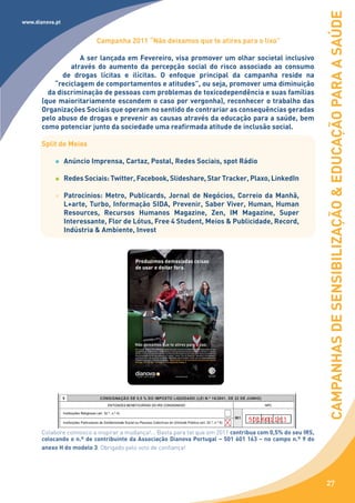 CAMPANHAS DE SENSIBILIZAÇÃO & EDUCAÇÃO PARA A SAÚDE
www.dianova.pt


                           Campanha 2011 “Não deixamos que te atires para o lixo”

                   A ser lançada em Fevereiro, visa promover um olhar societal inclusivo
                através do aumento da percepção social do risco associado ao consumo
              de drogas lícitas e ilícitas. O enfoque principal da campanha reside na
           “reciclagem de comportamentos e atitudes”, ou seja, promover uma diminuição
         da discriminação de pessoas com problemas de toxicodependência e suas famílias
       (que maioritariamente escondem o caso por vergonha), reconhecer o trabalho das
       Organizações Sociais que operam no sentido de contrariar as consequências geradas
       pelo abuso de drogas e prevenir as causas através da educação para a saúde, bem
       como potenciar junto da sociedade uma reafirmada atitude de inclusão social.

       Split de Meios

                 Anúncio Imprensa, Cartaz, Postal, Redes Sociais, spot Rádio

                 Redes Sociais: Twitter, Facebook, Slideshare, Star Tracker, Plaxo, LinkedIn

                 Patrocínios: Metro, Publicards, Jornal de Negócios, Correio da Manhã,
                 L+arte, Turbo, Informação SIDA, Prevenir, Saber Viver, Human, Human
                 Resources, Recursos Humanos Magazine, Zen, IM Magazine, Super
                 Interessante, Flor de Lótus, Free 4 Student, Meios & Publicidade, Record,
                 Indústria & Ambiente, Invest




       Colabore connosco a inspirar a mudança!... Basta para tal que em 2011 contribua com 0,5% do seu IRS,
       colocando o n.º de contribuinte da Associação Dianova Portugal – 501 601 163 – no campo n.º 9 do
       anexo H do modelo 3. Obrigado pelo voto de confiança!




                                                                                                              27
 