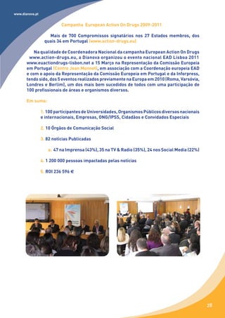 www.dianova.pt


                           Campanha European Action On Drugs 2009-2011

                    Mais de 700 Compromissos signatários nos 27 Estados membros, dos
                  quais 34 em Portugal (www.action-drugs.eu)

           Na qualidade de Coordenadora Nacional da campanha European Action On Drugs
        www.action-drugs.eu, a Dianova organizou o evento nacional EAD Lisboa 2011
       www.euactiondrugs-lisbon.net a 15 Março na Representação da Comissão Europeia
       em Portugal (Centro Jean Monnet), em associação com a Coordenação europeia EAD
       e com o apoio da Representação da Comissão Europeia em Portugal e da Inforpress,
       tendo sido, dos 5 eventos realizados previamente na Europa em 2010 (Roma, Varsóvia,
       Londres e Berlim), um dos mais bem sucedidos de todos com uma participação de
       100 profissionais de áreas e organismos diversos.

       Em suma:

                 1. 100 participantes de Universidades, Organismos Públicos diversos nacionais
                 e internacionais, Empresas, ONG/IPSS, Cidadãos e Convidados Especiais

                 2. 10 Órgãos de Comunicação Social

                 3. 82 notícias Publicadas

                    a. 47 na Imprensa (43%), 35 na TV & Radio (35%), 24 nos Social Media (22%)

                 4. 1 200 000 pessoas impactadas pelas notícias

                 5. ROI 236 596 €




                                                                                                 28
 